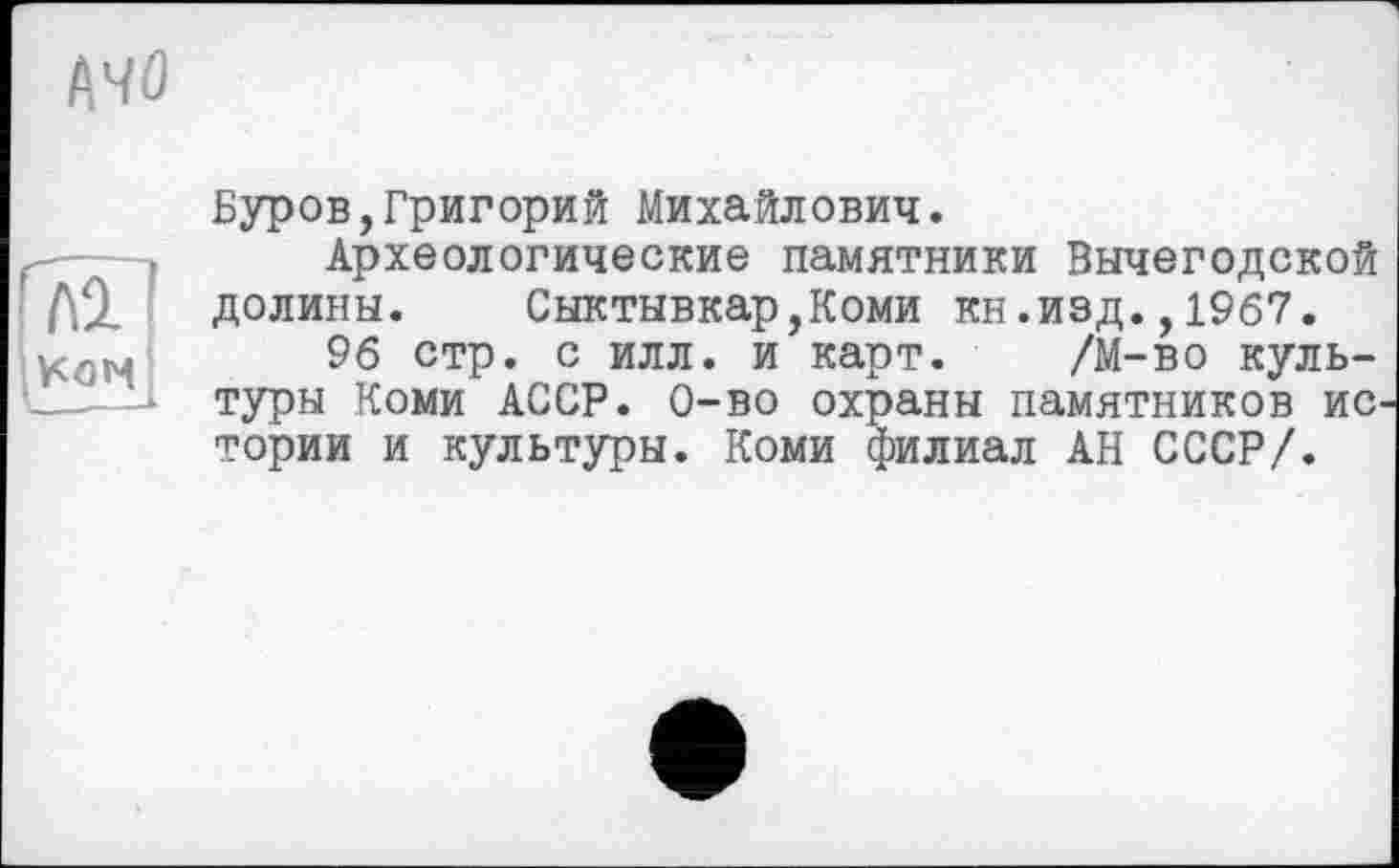 ﻿Буров,Григорий Михайлович.
Археологические памятники Вычегодской долины. Сыктывкар,Коми кн.изд.,1967.
96 стр. с илл. и карт. /М-во культуры Коми АССР. 0-во охраны памятников истории и культуры. Коми филиал АН СССР/.